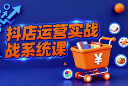 抖音小店全流程实操课,助创业者商家系统掌握抖店运营精髓