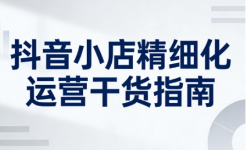 抖音小店精细化运营干货指南新版，助力商家系统提升店铺运营能力(更新)-送财鼠
