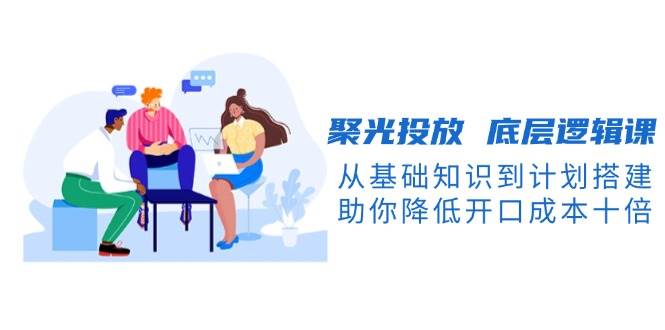 聚光投放底层逻辑课，从基础知识到计划搭建，助你降低开口成本十倍-送财鼠