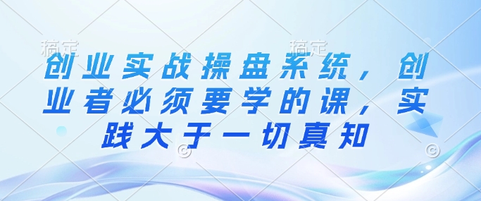 创业实战操盘系统，创业者必须要学的课，实践大于一切真知-送财鼠