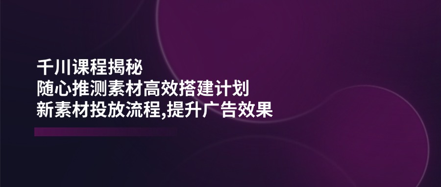 千川课程揭秘：随心推测素材高效搭建计划,新素材投放流程,提升广告效果-送财鼠