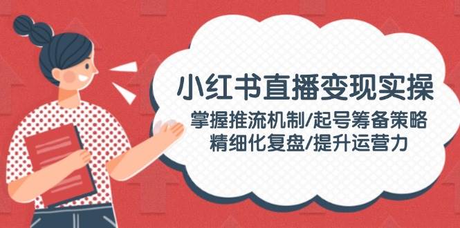 小红书直播变现实操:掌握推流机制/起号筹备策略/精细化复盘/提升运营力-送财鼠