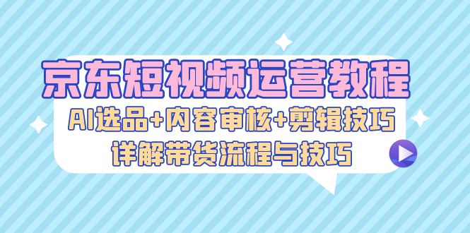 京东短视频运营教程：AI选品+内容审核+剪辑技巧，详解带货流程与技巧-送财鼠