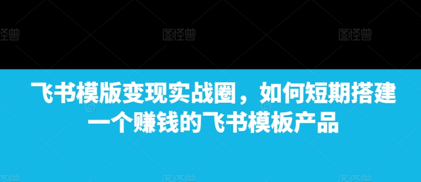 飞书模版变现实战圈，如何短期搭建一个赚钱的飞书模板产品-送财鼠